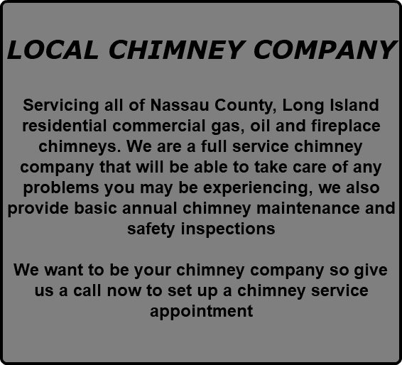  LOCAL CHIMNEY COMPANY Servicing all of Nassau County, Long Island residential commercial gas, oil and fireplace chimneys. We are a full service chimney company that will be able to take care of any problems you may be experiencing, we also provide basic annual chimney maintenance and safety inspections We want to be your chimney company so give us a call now to set up a chimney service appointment 